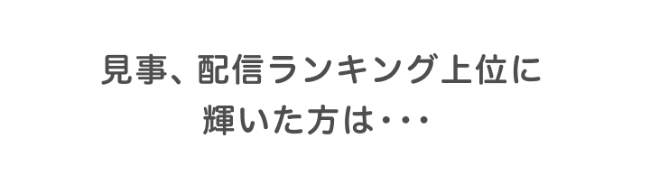 見事、配信ランキング上位に輝いた方は・・・